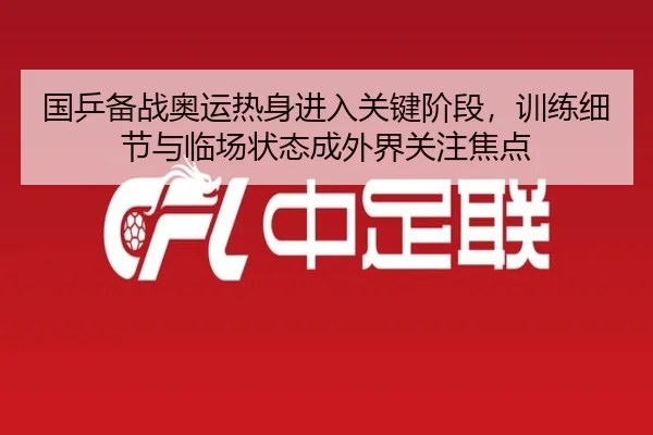 国乒备战奥运热身进入关键阶段，训练细节与临场状态成外界关注焦点